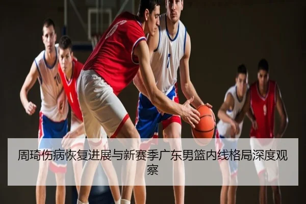 周琦伤病恢复进展与新赛季广东男篮内线格局深度观察
