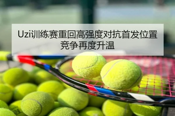Uzi训练赛重回高强度对抗首发位置竞争再度升温
