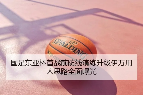 国足东亚杯首战前防线演练升级伊万用人思路全面曝光