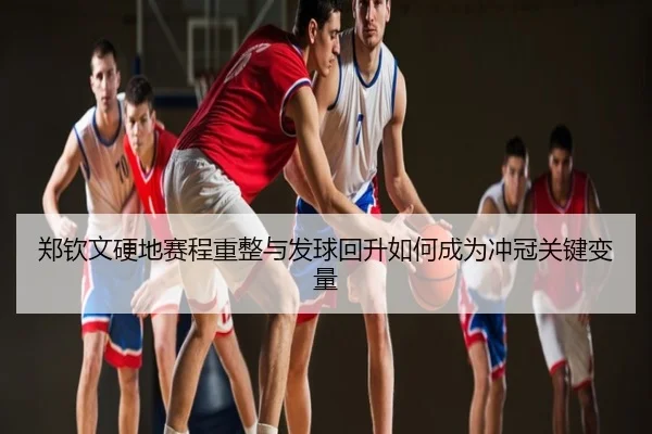郑钦文硬地赛程重整与发球回升如何成为冲冠关键变量
