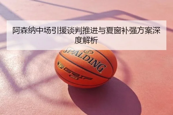 阿森纳中场引援谈判推进与夏窗补强方案深度解析