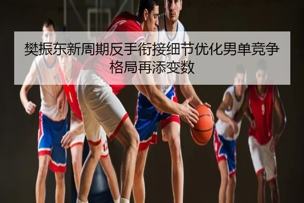 樊振东新周期反手衔接细节优化男单竞争格局再添变数