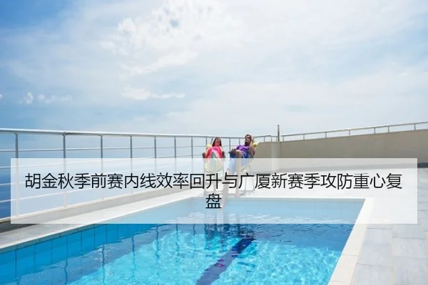 胡金秋季前赛内线效率回升与广厦新赛季攻防重心复盘