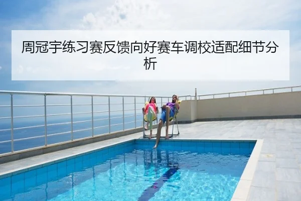 周冠宇练习赛反馈向好赛车调校适配细节分析